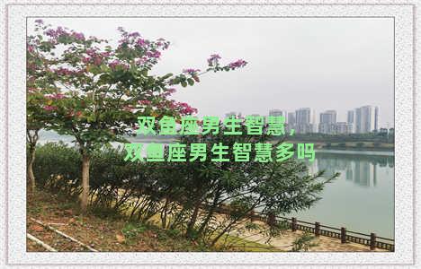 双鱼座男生智慧，双鱼座男生智慧多吗